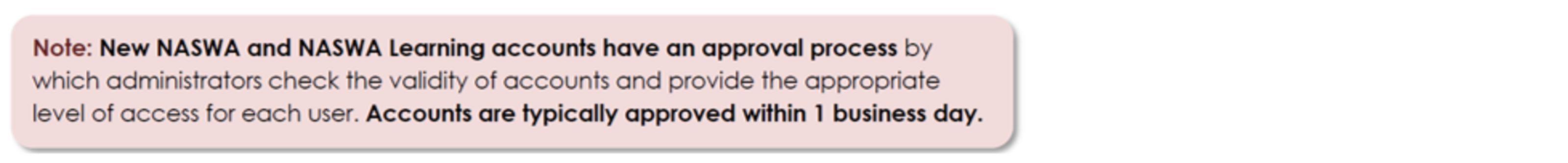 New NASWA and NASWA Learning accounts have an approval process by which administrators check the validity of accounts and provide the appropriate level of access for each user. Accounts are typically approved within 1 business day.