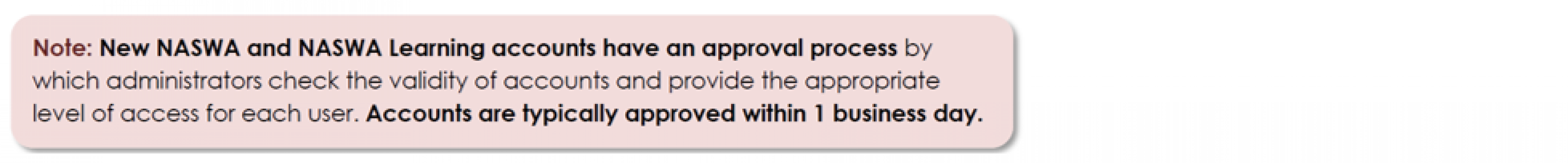 New NASWA and NASWA Learning accounts have an approval process by which administrators check the validity of accounts and provide the appropriate level of access for each user. Accounts are typically approved within 1 business day.